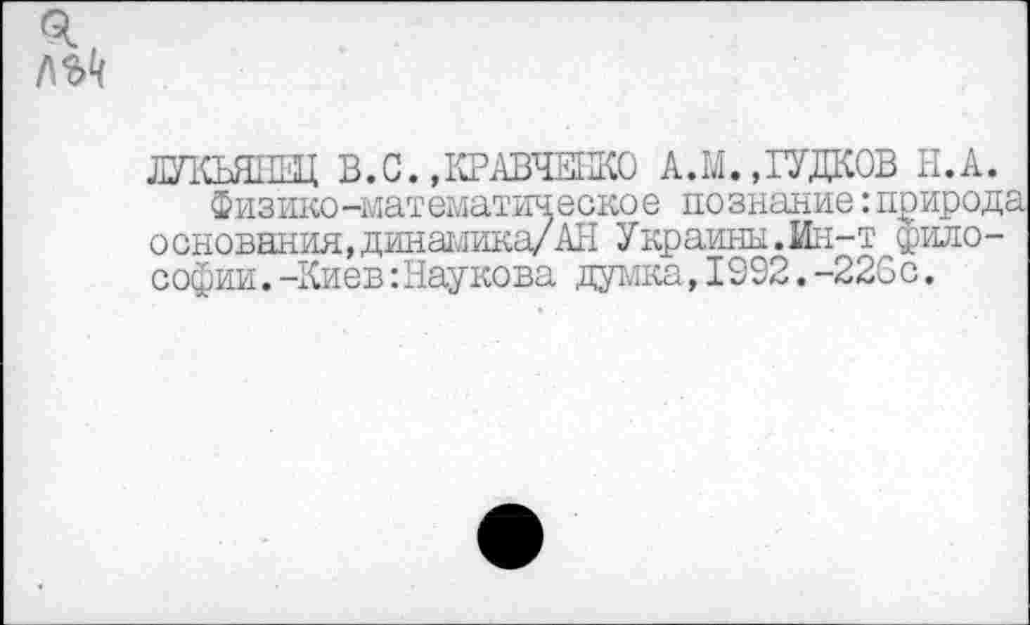 ﻿ЛУКЬЯПЕЦ В.С. »КРАВЧЕНКО А.М. »ГУДКОВ Н.А.
Физико-математическое по знание:природа основания,динамика/АН Украины.Ин-т философии. -Киев :Наукова думка,1992.-223с.